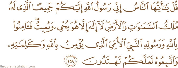 قُلْ يَا أَيُّهَا النَّاسُ إِنِّي رَسُولُ اللَّهِ إِلَيْكُمْ جَمِيعًا الَّذِي لَهُ مُلْكُ السَّمَاوَاتِ وَالْأَرْضِ ۖ لَا إِلَٰهَ إِلَّا هُوَ يُحْيِي وَيُمِيتُ ۖ فَآمِنُوا بِاللَّهِ وَرَسُولِهِ النَّبِيِّ الْأُمِّيِّ الَّذِي يُؤْمِنُ بِاللَّهِ وَكَلِمَاتِهِ وَاتَّبِعُوهُ لَعَلَّكُمْ تَهْتَدُونَ