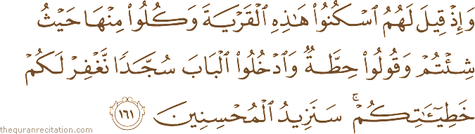 وَإِذْ قِيلَ لَهُمُ اسْكُنُوا هَٰذِهِ الْقَرْيَةَ وَكُلُوا مِنْهَا حَيْثُ شِئْتُمْ وَقُولُوا حِطَّةٌ وَادْخُلُوا الْبَابَ سُجَّدًا نَغْفِرْ لَكُمْ خَطِيئَاتِكُمْ ۚ سَنَزِيدُ الْمُحْسِنِينَ