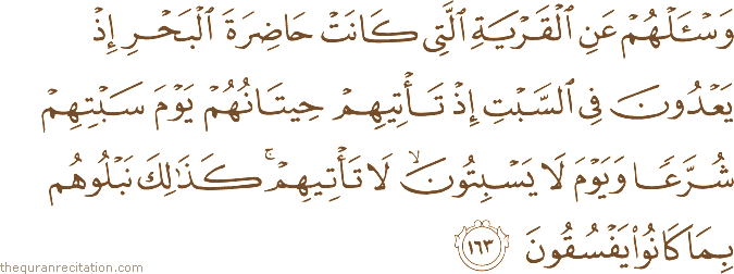 وَاسْأَلْهُمْ عَنِ الْقَرْيَةِ الَّتِي كَانَتْ حَاضِرَةَ الْبَحْرِ إِذْ يَعْدُونَ فِي السَّبْتِ إِذْ تَأْتِيهِمْ حِيتَانُهُمْ يَوْمَ سَبْتِهِمْ شُرَّعًا وَيَوْمَ لَا يَسْبِتُونَ ۙ لَا تَأْتِيهِمْ ۚ كَذَٰلِكَ نَبْلُوهُمْ بِمَا كَانُوا يَفْسُقُونَ