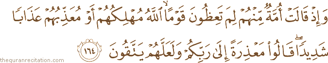 وَإِذْ قَالَتْ أُمَّةٌ مِنْهُمْ لِمَ تَعِظُونَ قَوْمًا ۙ اللَّهُ مُهْلِكُهُمْ أَوْ مُعَذِّبُهُمْ عَذَابًا شَدِيدًا ۖ قَالُوا مَعْذِرَةً إِلَىٰ رَبِّكُمْ وَلَعَلَّهُمْ يَتَّقُونَ