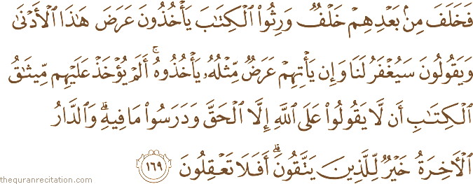 فَخَلَفَ مِنْ بَعْدِهِمْ خَلْفٌ وَرِثُوا الْكِتَابَ يَأْخُذُونَ عَرَضَ هَٰذَا الْأَدْنَىٰ وَيَقُولُونَ سَيُغْفَرُ لَنَا وَإِنْ يَأْتِهِمْ عَرَضٌ مِثْلُهُ يَأْخُذُوهُ ۚ أَلَمْ يُؤْخَذْ عَلَيْهِمْ مِيثَاقُ الْكِتَابِ أَنْ لَا يَقُولُوا عَلَى اللَّهِ إِلَّا الْحَقَّ وَدَرَسُوا مَا فِيهِ ۗ وَالدَّارُ الْآخِرَةُ خَيْرٌ لِلَّذِينَ يَتَّقُونَ ۗ أَفَلَا تَعْقِلُونَ
