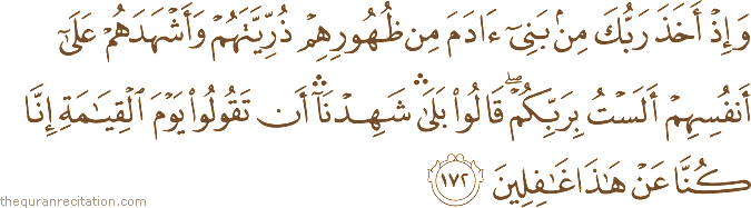 وَإِذْ أَخَذَ رَبُّكَ مِنْ بَنِي آدَمَ مِنْ ظُهُورِهِمْ ذُرِّيَّتَهُمْ وَأَشْهَدَهُمْ عَلَىٰ أَنْفُسِهِمْ أَلَسْتُ بِرَبِّكُمْ ۖ قَالُوا بَلَىٰ ۛ شَهِدْنَا ۛ أَنْ تَقُولُوا يَوْمَ الْقِيَامَةِ إِنَّا كُنَّا عَنْ هَٰذَا غَافِلِينَ