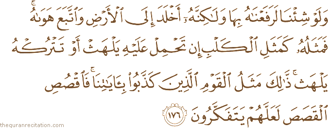 وَلَوْ شِئْنَا لَرَفَعْنَاهُ بِهَا وَلَٰكِنَّهُ أَخْلَدَ إِلَى الْأَرْضِ وَاتَّبَعَ هَوَاهُ ۚ فَمَثَلُهُ كَمَثَلِ الْكَلْبِ إِنْ تَحْمِلْ عَلَيْهِ يَلْهَثْ أَوْ تَتْرُكْهُ يَلْهَثْ ۚ ذَٰلِكَ مَثَلُ الْقَوْمِ الَّذِينَ كَذَّبُوا بِآيَاتِنَا ۚ فَاقْصُصِ الْقَصَصَ لَعَلَّهُمْ يَتَفَكَّرُونَ
