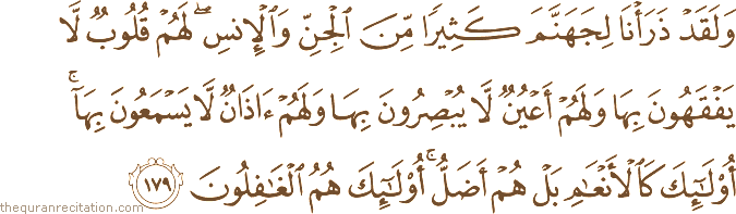 وَلَقَدْ ذَرَأْنَا لِجَهَنَّمَ كَثِيرًا مِنَ الْجِنِّ وَالْإِنْسِ ۖ لَهُمْ قُلُوبٌ لَا يَفْقَهُونَ بِهَا وَلَهُمْ أَعْيُنٌ لَا يُبْصِرُونَ بِهَا وَلَهُمْ آذَانٌ لَا يَسْمَعُونَ بِهَا ۚ أُولَٰئِكَ كَالْأَنْعَامِ بَلْ هُمْ أَضَلُّ ۚ أُولَٰئِكَ هُمُ الْغَافِلُونَ