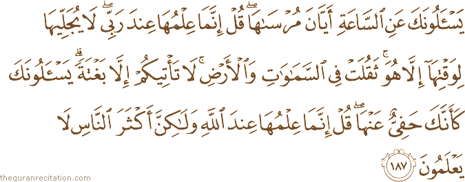 يَسْأَلُونَكَ عَنِ السَّاعَةِ أَيَّانَ مُرْسَاهَا ۖ قُلْ إِنَّمَا عِلْمُهَا عِنْدَ رَبِّي ۖ لَا يُجَلِّيهَا لِوَقْتِهَا إِلَّا هُوَ ۚ ثَقُلَتْ فِي السَّمَاوَاتِ وَالْأَرْضِ ۚ لَا تَأْتِيكُمْ إِلَّا بَغْتَةً ۗ يَسْأَلُونَكَ كَأَنَّكَ حَفِيٌّ عَنْهَا ۖ قُلْ إِنَّمَا عِلْمُهَا عِنْدَ اللَّهِ وَلَٰكِنَّ أَكْثَرَ النَّاسِ لَا يَعْلَمُونَ
