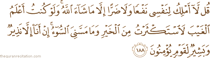 قُلْ لَا أَمْلِكُ لِنَفْسِي نَفْعًا وَلَا ضَرًّا إِلَّا مَا شَاءَ اللَّهُ ۚ وَلَوْ كُنْتُ أَعْلَمُ الْغَيْبَ لَاسْتَكْثَرْتُ مِنَ الْخَيْرِ وَمَا مَسَّنِيَ السُّوءُ ۚ إِنْ أَنَا إِلَّا نَذِيرٌ وَبَشِيرٌ لِقَوْمٍ يُؤْمِنُونَ