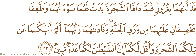 فَدَلَّاهُمَا بِغُرُورٍ ۚ فَلَمَّا ذَاقَا الشَّجَرَةَ بَدَتْ لَهُمَا سَوْآتُهُمَا وَطَفِقَا يَخْصِفَانِ عَلَيْهِمَا مِنْ وَرَقِ الْجَنَّةِ ۖ وَنَادَاهُمَا رَبُّهُمَا أَلَمْ أَنْهَكُمَا عَنْ تِلْكُمَا الشَّجَرَةِ وَأَقُلْ لَكُمَا إِنَّ الشَّيْطَانَ لَكُمَا عَدُوٌّ مُبِينٌ