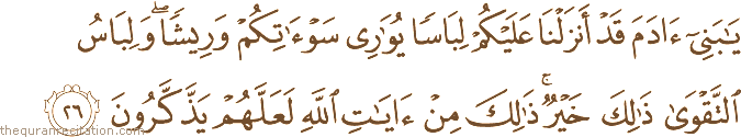 يَا بَنِي آدَمَ قَدْ أَنْزَلْنَا عَلَيْكُمْ لِبَاسًا يُوَارِي سَوْآتِكُمْ وَرِيشًا ۖ وَلِبَاسُ التَّقْوَىٰ ذَٰلِكَ خَيْرٌ ۚ ذَٰلِكَ مِنْ آيَاتِ اللَّهِ لَعَلَّهُمْ يَذَّكَّرُونَ