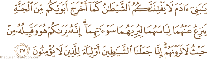 يَا بَنِي آدَمَ لَا يَفْتِنَنَّكُمُ الشَّيْطَانُ كَمَا أَخْرَجَ أَبَوَيْكُمْ مِنَ الْجَنَّةِ يَنْزِعُ عَنْهُمَا لِبَاسَهُمَا لِيُرِيَهُمَا سَوْآتِهِمَا ۗ إِنَّهُ يَرَاكُمْ هُوَ وَقَبِيلُهُ مِنْ حَيْثُ لَا تَرَوْنَهُمْ ۗ إِنَّا جَعَلْنَا الشَّيَاطِينَ أَوْلِيَاءَ لِلَّذِينَ لَا يُؤْمِنُونَ