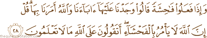 وَإِذَا فَعَلُوا فَاحِشَةً قَالُوا وَجَدْنَا عَلَيْهَا آبَاءَنَا وَاللَّهُ أَمَرَنَا بِهَا ۗ قُلْ إِنَّ اللَّهَ لَا يَأْمُرُ بِالْفَحْشَاءِ ۖ أَتَقُولُونَ عَلَى اللَّهِ مَا لَا تَعْلَمُونَ