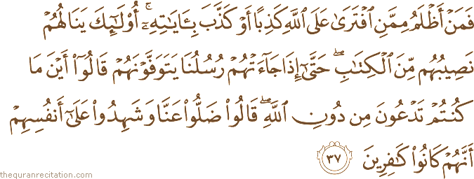 فَمَنْ أَظْلَمُ مِمَّنِ افْتَرَىٰ عَلَى اللَّهِ كَذِبًا أَوْ كَذَّبَ بِآيَاتِهِ ۚ أُولَٰئِكَ يَنَالُهُمْ نَصِيبُهُمْ مِنَ الْكِتَابِ ۖ حَتَّىٰ إِذَا جَاءَتْهُمْ رُسُلُنَا يَتَوَفَّوْنَهُمْ قَالُوا أَيْنَ مَا كُنْتُمْ تَدْعُونَ مِنْ دُونِ اللَّهِ ۖ قَالُوا ضَلُّوا عَنَّا وَشَهِدُوا عَلَىٰ أَنْفُسِهِمْ أَنَّهُمْ كَانُوا كَافِرِينَ