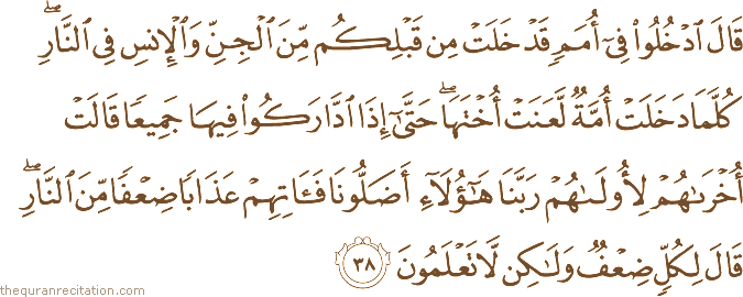 قَالَ ادْخُلُوا فِي أُمَمٍ قَدْ خَلَتْ مِنْ قَبْلِكُمْ مِنَ الْجِنِّ وَالْإِنْسِ فِي النَّارِ ۖ كُلَّمَا دَخَلَتْ أُمَّةٌ لَعَنَتْ أُخْتَهَا ۖ حَتَّىٰ إِذَا ادَّارَكُوا فِيهَا جَمِيعًا قَالَتْ أُخْرَاهُمْ لِأُولَاهُمْ رَبَّنَا هَٰؤُلَاءِ أَضَلُّونَا فَآتِهِمْ عَذَابًا ضِعْفًا مِنَ النَّارِ ۖ قَالَ لِكُلٍّ ضِعْفٌ وَلَٰكِنْ لَا تَعْلَمُونَ