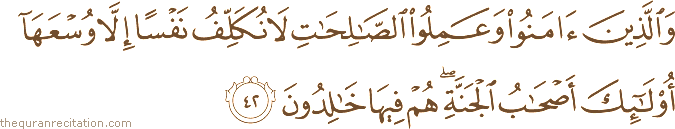 وَالَّذِينَ آمَنُوا وَعَمِلُوا الصَّالِحَاتِ لَا نُكَلِّفُ نَفْسًا إِلَّا وُسْعَهَا أُولَٰئِكَ أَصْحَابُ الْجَنَّةِ ۖ هُمْ فِيهَا خَالِدُونَ