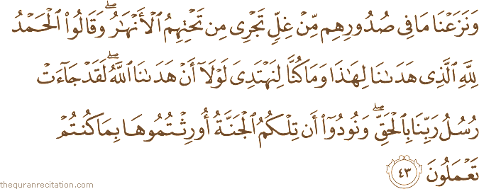 وَنَزَعْنَا مَا فِي صُدُورِهِمْ مِنْ غِلٍّ تَجْرِي مِنْ تَحْتِهِمُ الْأَنْهَارُ ۖ وَقَالُوا الْحَمْدُ لِلَّهِ الَّذِي هَدَانَا لِهَٰذَا وَمَا كُنَّا لِنَهْتَدِيَ لَوْلَا أَنْ هَدَانَا اللَّهُ ۖ لَقَدْ جَاءَتْ رُسُلُ رَبِّنَا بِالْحَقِّ ۖ وَنُودُوا أَنْ تِلْكُمُ الْجَنَّةُ أُورِثْتُمُوهَا بِمَا كُنْتُمْ تَعْمَلُونَ
