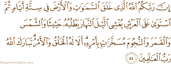 إِنَّ رَبَّكُمُ اللَّهُ الَّذِي خَلَقَ السَّمَاوَاتِ وَالْأَرْضَ فِي سِتَّةِ أَيَّامٍ ثُمَّ اسْتَوَىٰ عَلَى الْعَرْشِ يُغْشِي اللَّيْلَ النَّهَارَ يَطْلُبُهُ حَثِيثًا وَالشَّمْسَ وَالْقَمَرَ وَالنُّجُومَ مُسَخَّرَاتٍ بِأَمْرِهِ ۗ أَلَا لَهُ الْخَلْقُ وَالْأَمْرُ ۗ تَبَارَكَ اللَّهُ رَبُّ الْعَالَمِينَ