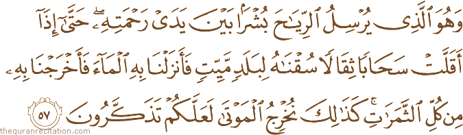 وَهُوَ الَّذِي يُرْسِلُ الرِّيَاحَ بُشْرًا بَيْنَ يَدَيْ رَحْمَتِهِ ۖ حَتَّىٰ إِذَا أَقَلَّتْ سَحَابًا ثِقَالًا سُقْنَاهُ لِبَلَدٍ مَيِّتٍ فَأَنْزَلْنَا بِهِ الْمَاءَ فَأَخْرَجْنَا بِهِ مِنْ كُلِّ الثَّمَرَاتِ ۚ كَذَٰلِكَ نُخْرِجُ الْمَوْتَىٰ لَعَلَّكُمْ تَذَكَّرُونَ
