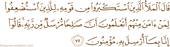 قَالَ الْمَلَأُ الَّذِينَ اسْتَكْبَرُوا مِنْ قَوْمِهِ لِلَّذِينَ اسْتُضْعِفُوا لِمَنْ آمَنَ مِنْهُمْ أَتَعْلَمُونَ أَنَّ صَالِحًا مُرْسَلٌ مِنْ رَبِّهِ ۚ قَالُوا إِنَّا بِمَا أُرْسِلَ بِهِ مُؤْمِنُونَ