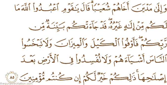 وَإِلَىٰ مَدْيَنَ أَخَاهُمْ شُعَيْبًا ۗ قَالَ يَا قَوْمِ اعْبُدُوا اللَّهَ مَا لَكُمْ مِنْ إِلَٰهٍ غَيْرُهُ ۖ قَدْ جَاءَتْكُمْ بَيِّنَةٌ مِنْ رَبِّكُمْ ۖ فَأَوْفُوا الْكَيْلَ وَالْمِيزَانَ وَلَا تَبْخَسُوا النَّاسَ أَشْيَاءَهُمْ وَلَا تُفْسِدُوا فِي الْأَرْضِ بَعْدَ إِصْلَاحِهَا ۚ ذَٰلِكُمْ خَيْرٌ لَكُمْ إِنْ كُنْتُمْ مُؤْمِنِينَ