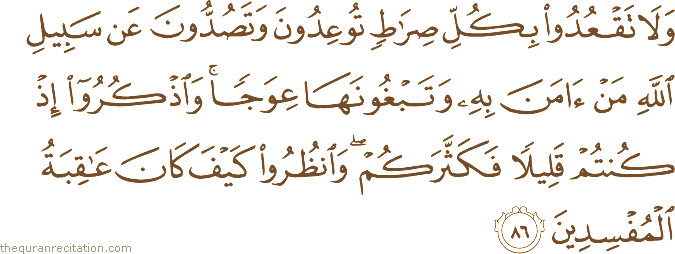 وَلَا تَقْعُدُوا بِكُلِّ صِرَاطٍ تُوعِدُونَ وَتَصُدُّونَ عَنْ سَبِيلِ اللَّهِ مَنْ آمَنَ بِهِ وَتَبْغُونَهَا عِوَجًا ۚ وَاذْكُرُوا إِذْ كُنْتُمْ قَلِيلًا فَكَثَّرَكُمْ ۖ وَانْظُرُوا كَيْفَ كَانَ عَاقِبَةُ الْمُفْسِدِينَ