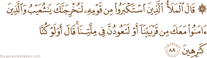 قَالَ الْمَلَأُ الَّذِينَ اسْتَكْبَرُوا مِنْ قَوْمِهِ لَنُخْرِجَنَّكَ يَا شُعَيْبُ وَالَّذِينَ آمَنُوا مَعَكَ مِنْ قَرْيَتِنَا أَوْ لَتَعُودُنَّ فِي مِلَّتِنَا ۚ قَالَ أَوَلَوْ كُنَّا كَارِهِينَ