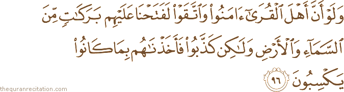 وَلَوْ أَنَّ أَهْلَ الْقُرَىٰ آمَنُوا وَاتَّقَوْا لَفَتَحْنَا عَلَيْهِمْ بَرَكَاتٍ مِنَ السَّمَاءِ وَالْأَرْضِ وَلَٰكِنْ كَذَّبُوا فَأَخَذْنَاهُمْ بِمَا كَانُوا يَكْسِبُونَ