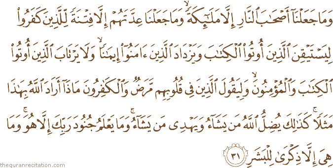 وَمَا جَعَلْنَا أَصْحَابَ النَّارِ إِلَّا مَلَائِكَةً ۙ وَمَا جَعَلْنَا عِدَّتَهُمْ إِلَّا فِتْنَةً لِلَّذِينَ كَفَرُوا لِيَسْتَيْقِنَ الَّذِينَ أُوتُوا الْكِتَابَ وَيَزْدَادَ الَّذِينَ آمَنُوا إِيمَانًا ۙ وَلَا يَرْتَابَ الَّذِينَ أُوتُوا الْكِتَابَ وَالْمُؤْمِنُونَ ۙ وَلِيَقُولَ الَّذِينَ فِي قُلُوبِهِمْ مَرَضٌ وَالْكَافِرُونَ مَاذَا أَرَادَ اللَّهُ بِهَٰذَا مَثَلًا ۚ كَذَٰلِكَ يُضِلُّ اللَّهُ مَنْ يَشَاءُ وَيَهْدِي مَنْ يَشَاءُ ۚ وَمَا يَعْلَمُ جُنُودَ رَبِّكَ إِلَّا هُوَ ۚ وَمَا هِيَ إِلَّا ذِكْرَىٰ لِلْبَشَرِ