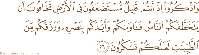 وَاذْكُرُوا إِذْ أَنْتُمْ قَلِيلٌ مُسْتَضْعَفُونَ فِي الْأَرْضِ تَخَافُونَ أَنْ يَتَخَطَّفَكُمُ النَّاسُ فَآوَاكُمْ وَأَيَّدَكُمْ بِنَصْرِهِ وَرَزَقَكُمْ مِنَ الطَّيِّبَاتِ لَعَلَّكُمْ تَشْكُرُونَ