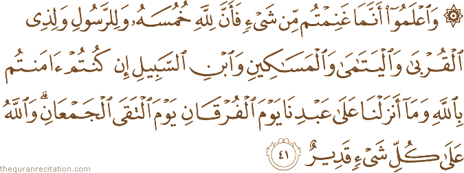 وَاعْلَمُوا أَنَّمَا غَنِمْتُمْ مِنْ شَيْءٍ فَأَنَّ لِلَّهِ خُمُسَهُ وَلِلرَّسُولِ وَلِذِي الْقُرْبَىٰ وَالْيَتَامَىٰ وَالْمَسَاكِينِ وَابْنِ السَّبِيلِ إِنْ كُنْتُمْ آمَنْتُمْ بِاللَّهِ وَمَا أَنْزَلْنَا عَلَىٰ عَبْدِنَا يَوْمَ الْفُرْقَانِ يَوْمَ الْتَقَى الْجَمْعَانِ ۗ وَاللَّهُ عَلَىٰ كُلِّ شَيْءٍ قَدِيرٌ