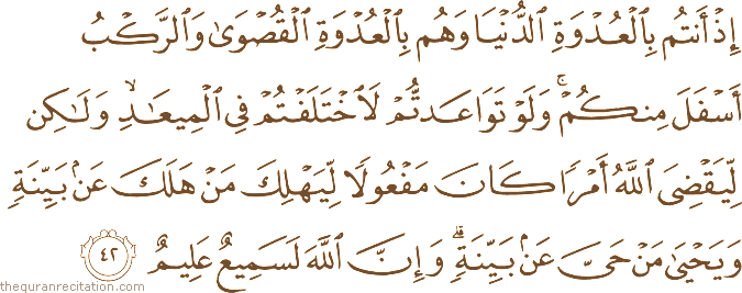إِذْ أَنْتُمْ بِالْعُدْوَةِ الدُّنْيَا وَهُمْ بِالْعُدْوَةِ الْقُصْوَىٰ وَالرَّكْبُ أَسْفَلَ مِنْكُمْ ۚ وَلَوْ تَوَاعَدْتُمْ لَاخْتَلَفْتُمْ فِي الْمِيعَادِ ۙ وَلَٰكِنْ لِيَقْضِيَ اللَّهُ أَمْرًا كَانَ مَفْعُولًا لِيَهْلِكَ مَنْ هَلَكَ عَنْ بَيِّنَةٍ وَيَحْيَىٰ مَنْ حَيَّ عَنْ بَيِّنَةٍ ۗ وَإِنَّ اللَّهَ لَسَمِيعٌ عَلِيمٌ