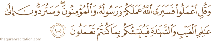 وَقُلِ اعْمَلُوا فَسَيَرَى اللَّهُ عَمَلَكُمْ وَرَسُولُهُ وَالْمُؤْمِنُونَ ۖ وَسَتُرَدُّونَ إِلَىٰ عَالِمِ الْغَيْبِ وَالشَّهَادَةِ فَيُنَبِّئُكُمْ بِمَا كُنْتُمْ تَعْمَلُونَ
