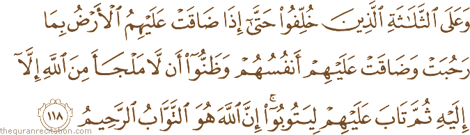 وَعَلَى الثَّلَاثَةِ الَّذِينَ خُلِّفُوا حَتَّىٰ إِذَا ضَاقَتْ عَلَيْهِمُ الْأَرْضُ بِمَا رَحُبَتْ وَضَاقَتْ عَلَيْهِمْ أَنْفُسُهُمْ وَظَنُّوا أَنْ لَا مَلْجَأَ مِنَ اللَّهِ إِلَّا إِلَيْهِ ثُمَّ تَابَ عَلَيْهِمْ لِيَتُوبُوا ۚ إِنَّ اللَّهَ هُوَ التَّوَّابُ الرَّحِيمُ