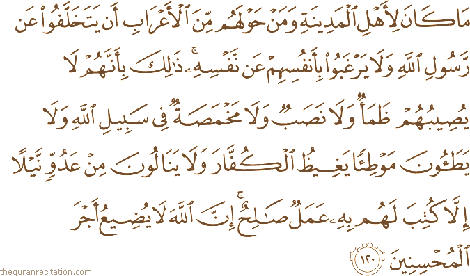 مَا كَانَ لِأَهْلِ الْمَدِينَةِ وَمَنْ حَوْلَهُمْ مِنَ الْأَعْرَابِ أَنْ يَتَخَلَّفُوا عَنْ رَسُولِ اللَّهِ وَلَا يَرْغَبُوا بِأَنْفُسِهِمْ عَنْ نَفْسِهِ ۚ ذَٰلِكَ بِأَنَّهُمْ لَا يُصِيبُهُمْ ظَمَأٌ وَلَا نَصَبٌ وَلَا مَخْمَصَةٌ فِي سَبِيلِ اللَّهِ وَلَا يَطَئُونَ مَوْطِئًا يَغِيظُ الْكُفَّارَ وَلَا يَنَالُونَ مِنْ عَدُوٍّ نَيْلًا إِلَّا كُتِبَ لَهُمْ بِهِ عَمَلٌ صَالِحٌ ۚ إِنَّ اللَّهَ لَا يُضِيعُ أَجْرَ الْمُحْسِنِينَ