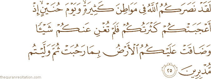 لَقَدْ نَصَرَكُمُ اللَّهُ فِي مَوَاطِنَ كَثِيرَةٍ ۙ وَيَوْمَ حُنَيْنٍ ۙ إِذْ أَعْجَبَتْكُمْ كَثْرَتُكُمْ فَلَمْ تُغْنِ عَنْكُمْ شَيْئًا وَضَاقَتْ عَلَيْكُمُ الْأَرْضُ بِمَا رَحُبَتْ ثُمَّ وَلَّيْتُمْ مُدْبِرِينَ