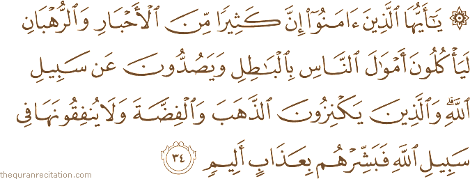 يَا أَيُّهَا الَّذِينَ آمَنُوا إِنَّ كَثِيرًا مِنَ الْأَحْبَارِ وَالرُّهْبَانِ لَيَأْكُلُونَ أَمْوَالَ النَّاسِ بِالْبَاطِلِ وَيَصُدُّونَ عَنْ سَبِيلِ اللَّهِ ۗ وَالَّذِينَ يَكْنِزُونَ الذَّهَبَ وَالْفِضَّةَ وَلَا يُنْفِقُونَهَا فِي سَبِيلِ اللَّهِ فَبَشِّرْهُمْ بِعَذَابٍ أَلِيمٍ