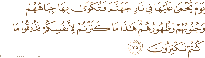 يَوْمَ يُحْمَىٰ عَلَيْهَا فِي نَارِ جَهَنَّمَ فَتُكْوَىٰ بِهَا جِبَاهُهُمْ وَجُنُوبُهُمْ وَظُهُورُهُمْ ۖ هَٰذَا مَا كَنَزْتُمْ لِأَنْفُسِكُمْ فَذُوقُوا مَا كُنْتُمْ تَكْنِزُونَ