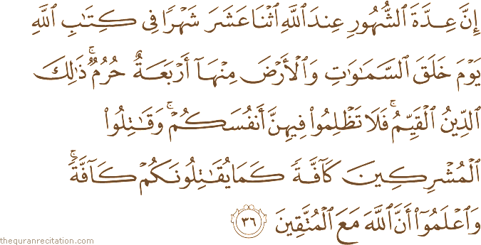 إِنَّ عِدَّةَ الشُّهُورِ عِنْدَ اللَّهِ اثْنَا عَشَرَ شَهْرًا فِي كِتَابِ اللَّهِ يَوْمَ خَلَقَ السَّمَاوَاتِ وَالْأَرْضَ مِنْهَا أَرْبَعَةٌ حُرُمٌ ۚ ذَٰلِكَ الدِّينُ الْقَيِّمُ ۚ فَلَا تَظْلِمُوا فِيهِنَّ أَنْفُسَكُمْ ۚ وَقَاتِلُوا الْمُشْرِكِينَ كَافَّةً كَمَا يُقَاتِلُونَكُمْ كَافَّةً ۚ وَاعْلَمُوا أَنَّ اللَّهَ مَعَ الْمُتَّقِينَ