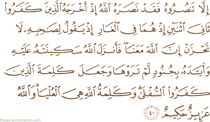 إِلَّا تَنْصُرُوهُ فَقَدْ نَصَرَهُ اللَّهُ إِذْ أَخْرَجَهُ الَّذِينَ كَفَرُوا ثَانِيَ اثْنَيْنِ إِذْ هُمَا فِي الْغَارِ إِذْ يَقُولُ لِصَاحِبِهِ لَا تَحْزَنْ إِنَّ اللَّهَ مَعَنَا ۖ فَأَنْزَلَ اللَّهُ سَكِينَتَهُ عَلَيْهِ وَأَيَّدَهُ بِجُنُودٍ لَمْ تَرَوْهَا وَجَعَلَ كَلِمَةَ الَّذِينَ كَفَرُوا السُّفْلَىٰ ۗ وَكَلِمَةُ اللَّهِ هِيَ الْعُلْيَا ۗ وَاللَّهُ عَزِيزٌ حَكِيمٌ