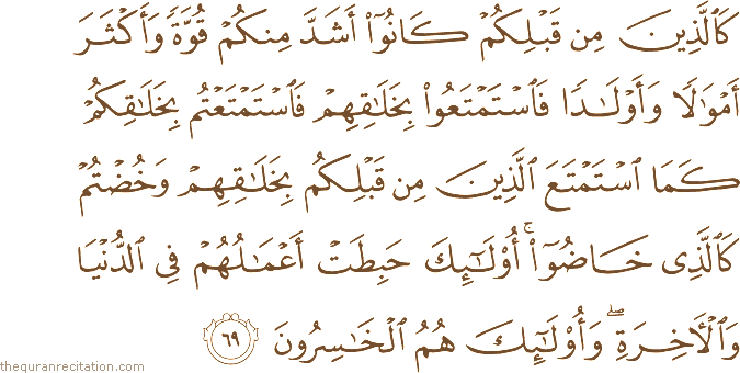 كَالَّذِينَ مِنْ قَبْلِكُمْ كَانُوا أَشَدَّ مِنْكُمْ قُوَّةً وَأَكْثَرَ أَمْوَالًا وَأَوْلَادًا فَاسْتَمْتَعُوا بِخَلَاقِهِمْ فَاسْتَمْتَعْتُمْ بِخَلَاقِكُمْ كَمَا اسْتَمْتَعَ الَّذِينَ مِنْ قَبْلِكُمْ بِخَلَاقِهِمْ وَخُضْتُمْ كَالَّذِي خَاضُوا ۚ أُولَٰئِكَ حَبِطَتْ أَعْمَالُهُمْ فِي الدُّنْيَا وَالْآخِرَةِ ۖ وَأُولَٰئِكَ هُمُ الْخَاسِرُونَ