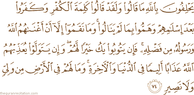يَحْلِفُونَ بِاللَّهِ مَا قَالُوا وَلَقَدْ قَالُوا كَلِمَةَ الْكُفْرِ وَكَفَرُوا بَعْدَ إِسْلَامِهِمْ وَهَمُّوا بِمَا لَمْ يَنَالُوا ۚ وَمَا نَقَمُوا إِلَّا أَنْ أَغْنَاهُمُ اللَّهُ وَرَسُولُهُ مِنْ فَضْلِهِ ۚ فَإِنْ يَتُوبُوا يَكُ خَيْرًا لَهُمْ ۖ وَإِنْ يَتَوَلَّوْا يُعَذِّبْهُمُ اللَّهُ عَذَابًا أَلِيمًا فِي الدُّنْيَا وَالْآخِرَةِ ۚ وَمَا لَهُمْ فِي الْأَرْضِ مِنْ وَلِيٍّ وَلَا نَصِيرٍ