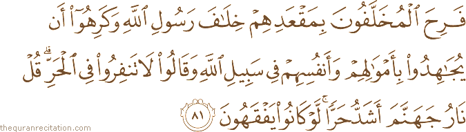 فَرِحَ الْمُخَلَّفُونَ بِمَقْعَدِهِمْ خِلَافَ رَسُولِ اللَّهِ وَكَرِهُوا أَنْ يُجَاهِدُوا بِأَمْوَالِهِمْ وَأَنْفُسِهِمْ فِي سَبِيلِ اللَّهِ وَقَالُوا لَا تَنْفِرُوا فِي الْحَرِّ ۗ قُلْ نَارُ جَهَنَّمَ أَشَدُّ حَرًّا ۚ لَوْ كَانُوا يَفْقَهُونَ