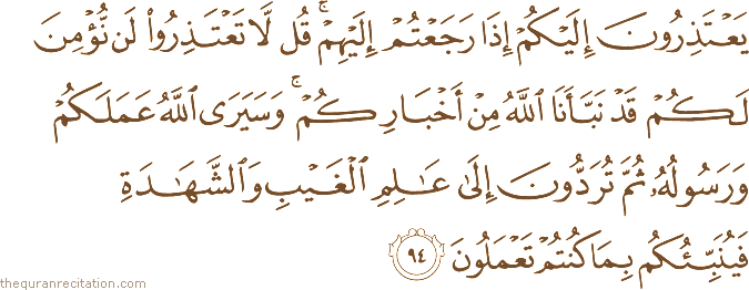 يَعْتَذِرُونَ إِلَيْكُمْ إِذَا رَجَعْتُمْ إِلَيْهِمْ ۚ قُلْ لَا تَعْتَذِرُوا لَنْ نُؤْمِنَ لَكُمْ قَدْ نَبَّأَنَا اللَّهُ مِنْ أَخْبَارِكُمْ ۚ وَسَيَرَى اللَّهُ عَمَلَكُمْ وَرَسُولُهُ ثُمَّ تُرَدُّونَ إِلَىٰ عَالِمِ الْغَيْبِ وَالشَّهَادَةِ فَيُنَبِّئُكُمْ بِمَا كُنْتُمْ تَعْمَلُونَ